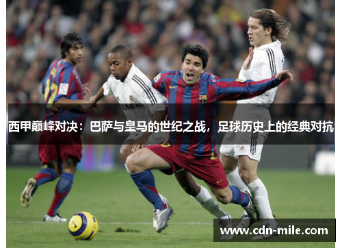 西甲巅峰对决:巴萨与皇马的世纪之战,足球历史上的经典对抗 西甲巅峰对决:巴萨与皇马的世纪之战,足球历史上的经典对抗