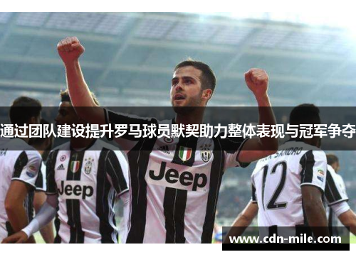 通过团队建设提升罗马球员默契助力整体表现与冠军争夺 通过团队建设提升罗马球员默契助力整体表现与冠军争夺