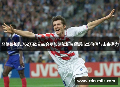 马德鲁加以762万欧元转会费加盟解析其背后市场价值与未来潜力 马德鲁加以762万欧元转会费加盟解析其背后市场价值与未来潜力