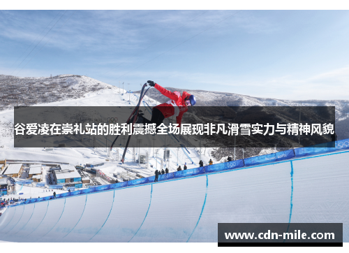 谷爱凌在崇礼站的胜利震撼全场展现非凡滑雪实力与精神风貌