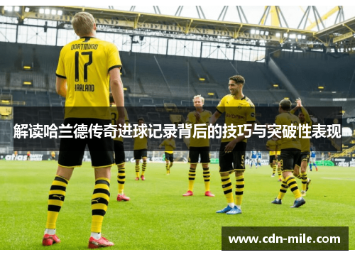 解读哈兰德传奇进球记录背后的技巧与突破性表现