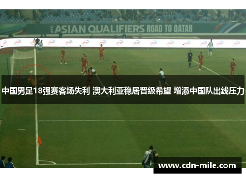 中国男足18强赛客场失利 澳大利亚稳居晋级希望 增添中国队出线压力