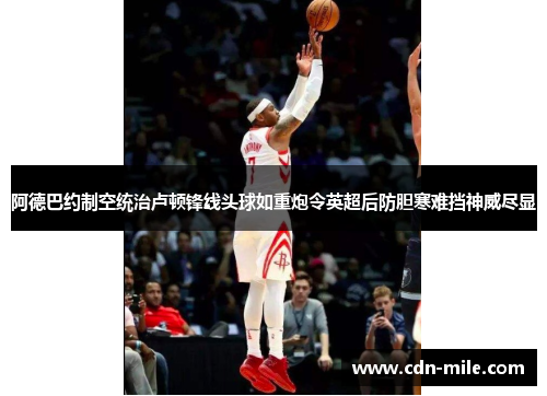 阿德巴约制空统治卢顿锋线头球如重炮令英超后防胆寒难挡神威尽显