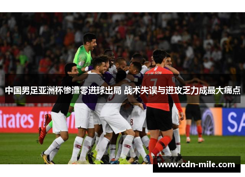 中国男足亚洲杯惨遭零进球出局 战术失误与进攻乏力成最大痛点
